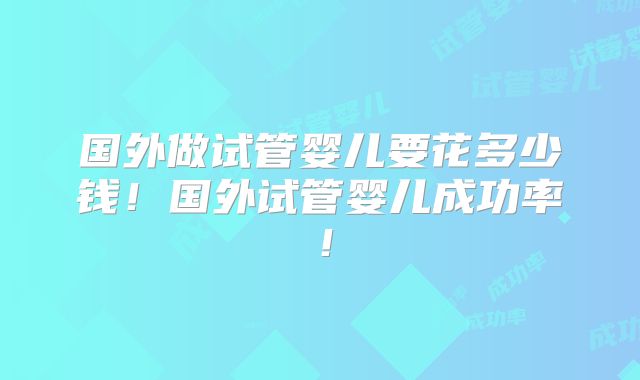国外做试管婴儿要花多少钱！国外试管婴儿成功率！