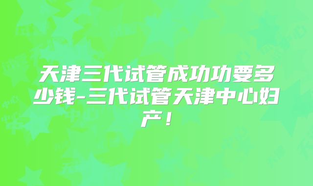 天津三代试管成功功要多少钱-三代试管天津中心妇产！
