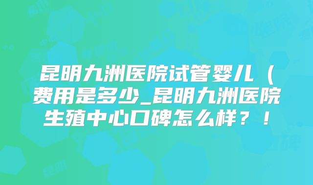 昆明九洲医院试管婴儿（费用是多少_昆明九洲医院生殖中心口碑怎么样？！