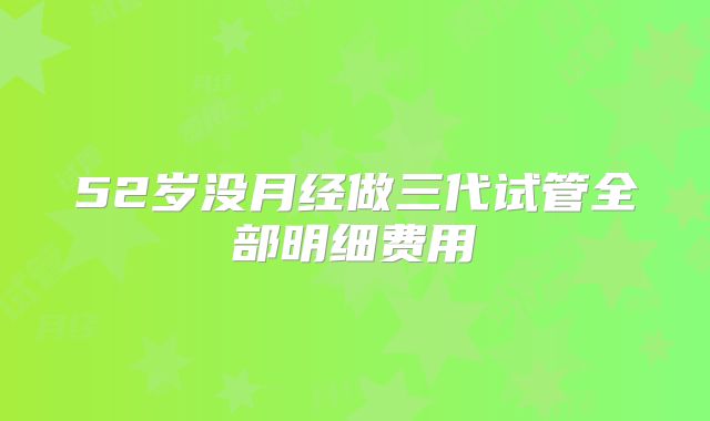 52岁没月经做三代试管全部明细费用