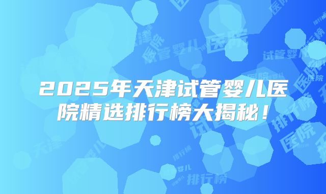 2025年天津试管婴儿医院精选排行榜大揭秘!