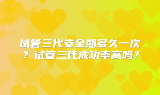试管三代安全期多久一次？试管三代成功率高吗？