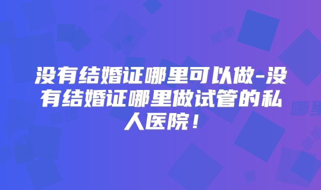 没有结婚证哪里可以做-没有结婚证哪里做试管的私人医院！
