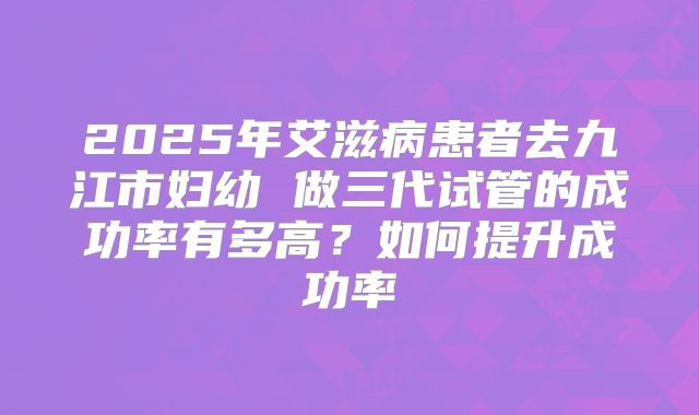 2025年艾滋病患者去九江市妇幼 做三代试管的成功率有多高？如何提升成功率