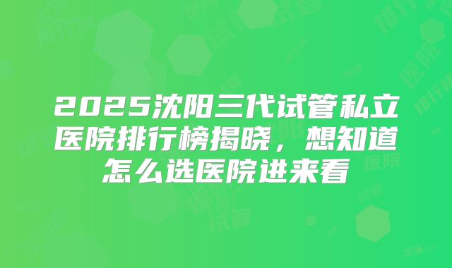 2025沈阳三代试管私立医院排行榜揭晓,想知道怎么选医院进来看
