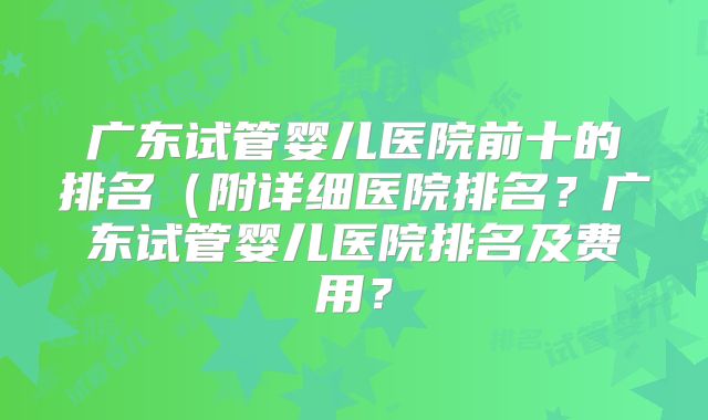 广东试管婴儿医院前十的排名（附详细医院排名？广东试管婴儿医院排名及费用？