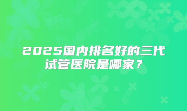 2025国内排名好的三代试管医院是哪家？