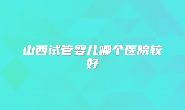 山西试管婴儿哪个医院较好