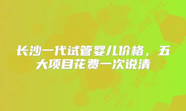 长沙一代试管婴儿价格，五大项目花费一次说清