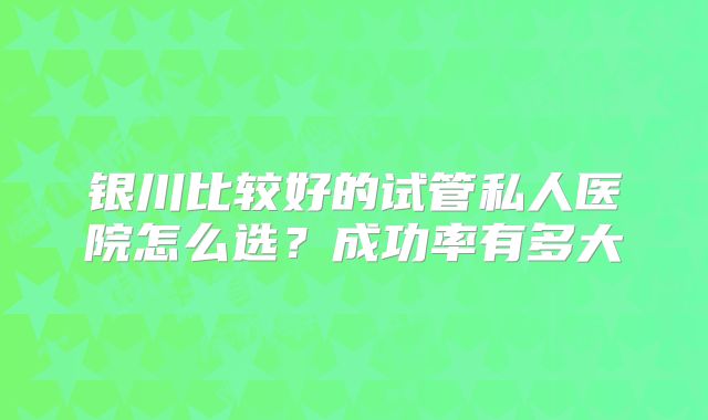 银川比较好的试管私人医院怎么选？成功率有多大