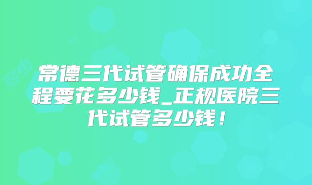 常德三代试管确保成功全程要花多少钱_正规医院三代试管多少钱！
