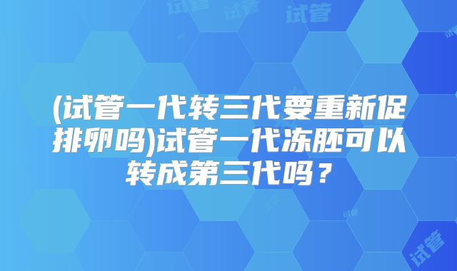 (试管一代转三代要重新促排卵吗)试管一代冻胚可以转成第三代吗？