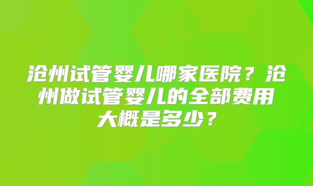 沧州试管婴儿哪家医院?沧州做试管婴儿的全部费用大概是多少?