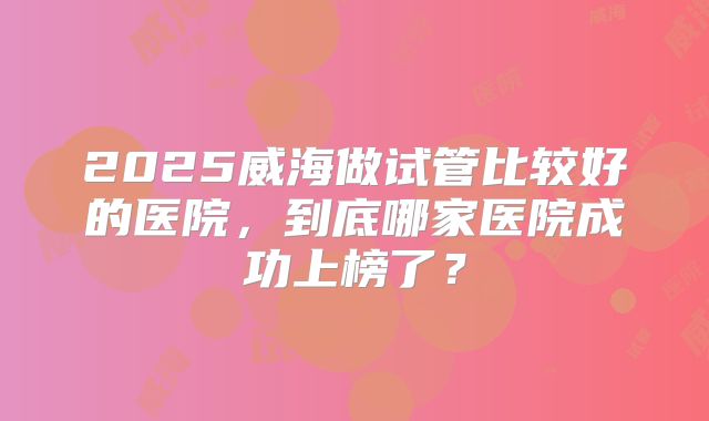 2025威海做试管比较好的医院,到底哪家医院成功上榜了?