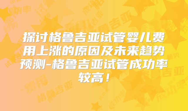 探讨格鲁吉亚试管婴儿费用上涨的原因及未来趋势预测-格鲁吉亚试管成功率较高！