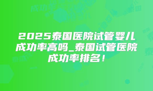 2025泰国医院试管婴儿成功率高吗_泰国试管医院成功率排名!