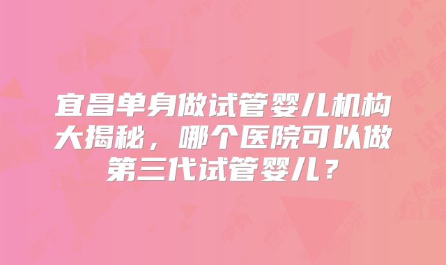宜昌单身做试管婴儿机构大揭秘,哪个医院可以做第三代试管婴儿?