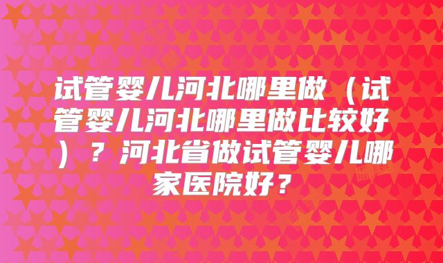 试管婴儿河北哪里做(试管婴儿河北哪里做比较好)?河北省做试管婴儿哪家医院好?