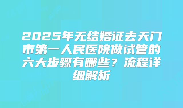 2025年无结婚证去天门市第一人民医院做试管的六大步骤有哪些？流程详细解析