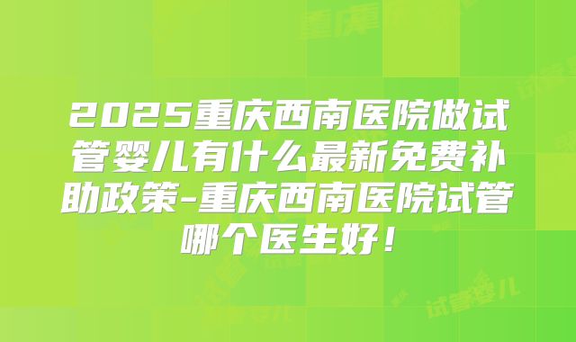 2025重庆西南医院做试管婴儿有什么最新免费补助政策-重庆西南医院试管哪个医生好！