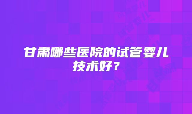 甘肃哪些医院的试管婴儿技术好？