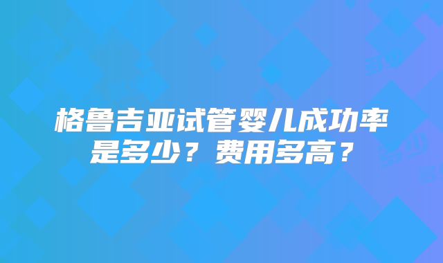 格鲁吉亚试管婴儿成功率是多少?费用多高?