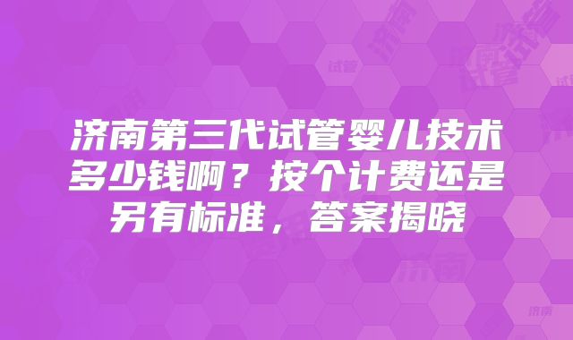 济南第三代试管婴儿技术多少钱啊?按个计费还是另有标准,答案揭晓
