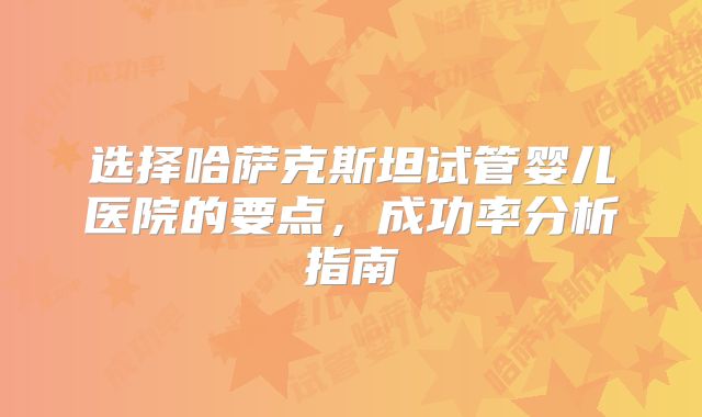 选择哈萨克斯坦试管婴儿医院的要点,成功率分析指南