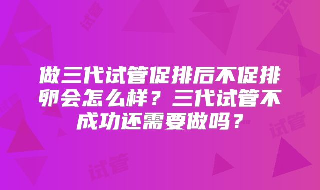 做三代试管促排后不促排卵会怎么样?三代试管不成功还需要做吗?