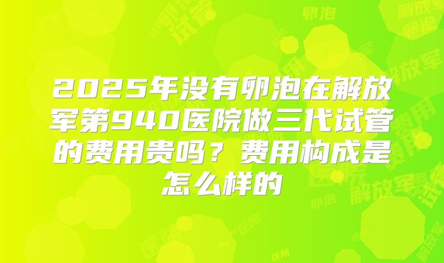 2025年没有卵泡在解放军第940医院做三代试管的费用贵吗？费用构成是怎么样的