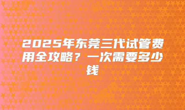 2025年东莞三代试管费用全攻略?一次需要多少钱