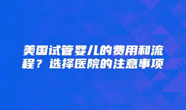 美国试管婴儿的费用和流程？选择医院的注意事项