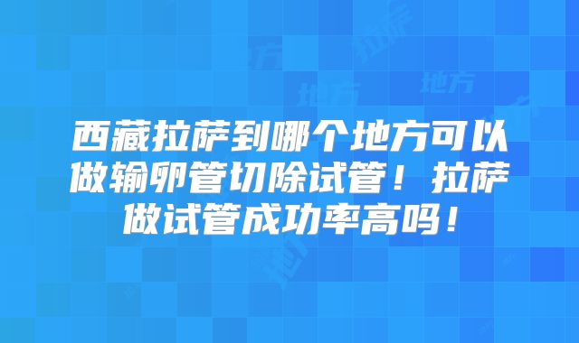 西藏拉萨到哪个地方可以做输卵管切除试管！拉萨做试管成功率高吗！