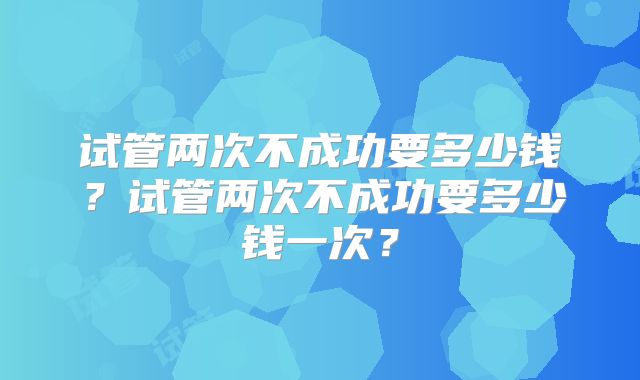 试管两次不成功要多少钱？试管两次不成功要多少钱一次？