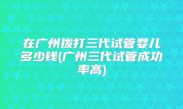 在广州拨打三代试管婴儿多少钱(广州三代试管成功率高)
