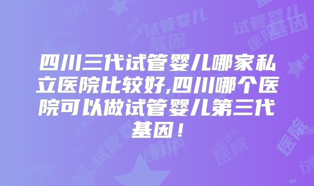 四川三代试管婴儿哪家私立医院比较好,四川哪个医院可以做试管婴儿第三代基因!