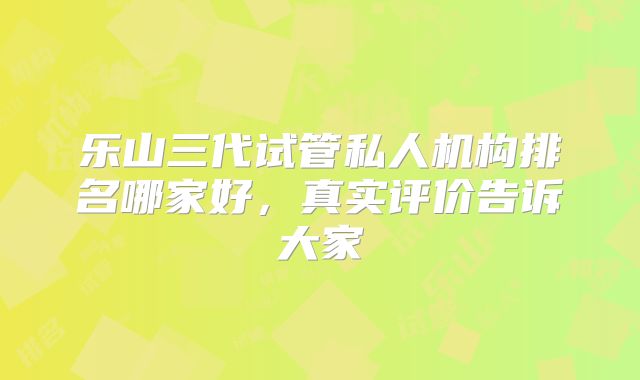 乐山三代试管私人机构排名哪家好，真实评价告诉大家