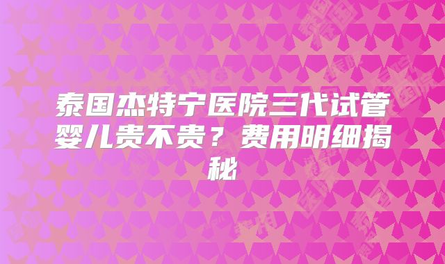 泰国杰特宁医院三代试管婴儿贵不贵？费用明细揭秘