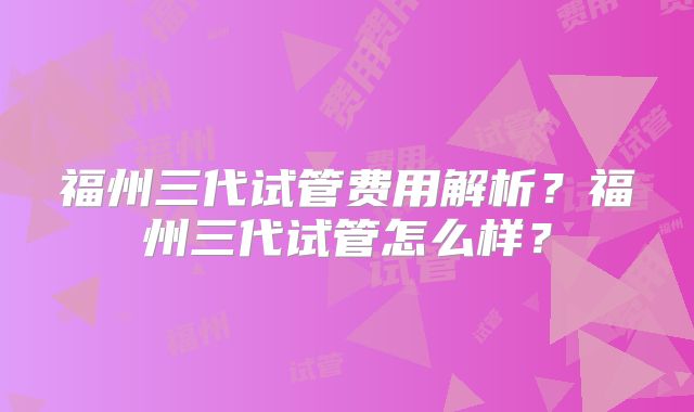 福州三代试管费用解析？福州三代试管怎么样？