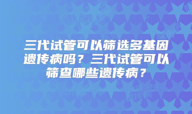 三代试管可以筛选多基因遗传病吗？三代试管可以筛查哪些遗传病？