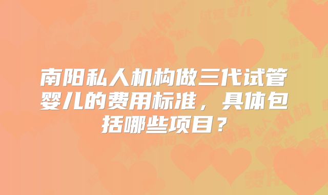 南阳私人机构做三代试管婴儿的费用标准，具体包括哪些项目？