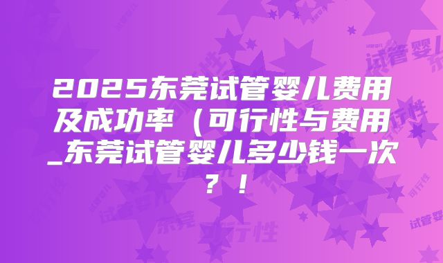 2025东莞试管婴儿费用及成功率（可行性与费用_东莞试管婴儿多少钱一次？！