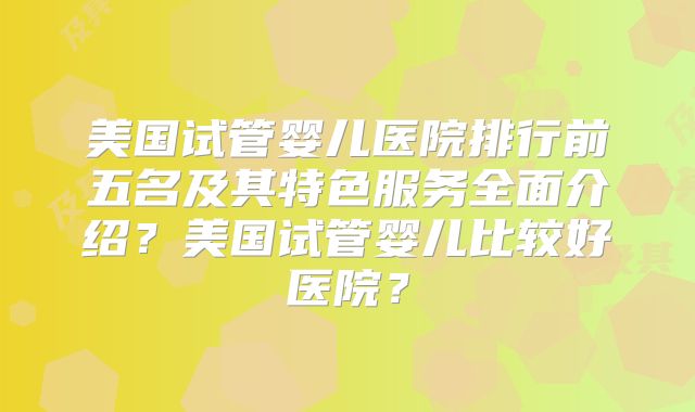 美国试管婴儿医院排行前五名及其特色服务全面介绍？美国试管婴儿比较好医院？