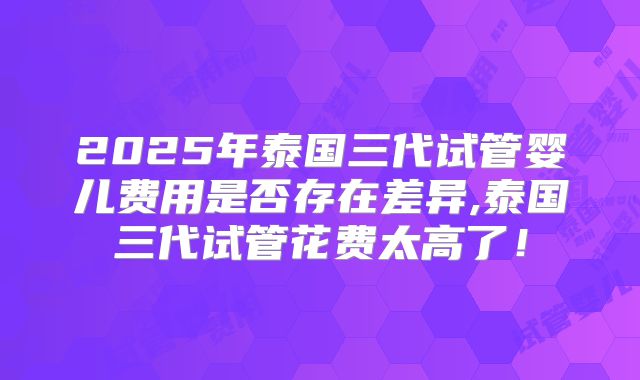 2025年泰国三代试管婴儿费用是否存在差异,泰国三代试管花费太高了！