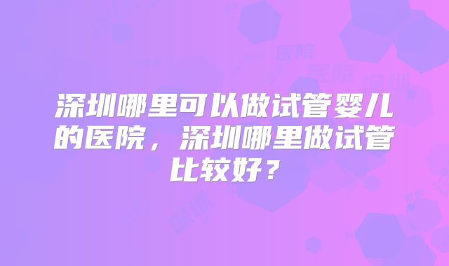 深圳哪里可以做试管婴儿的医院，深圳哪里做试管比较好？