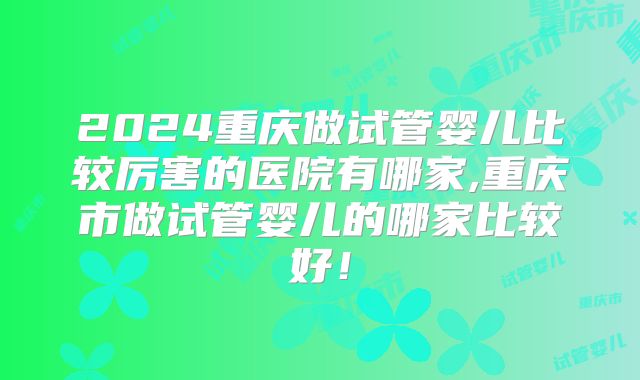 2024重庆做试管婴儿比较厉害的医院有哪家,重庆市做试管婴儿的哪家比较好!