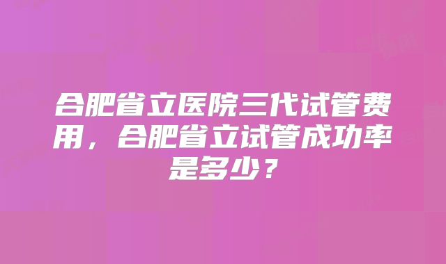 合肥省立医院三代试管费用，合肥省立试管成功率是多少？