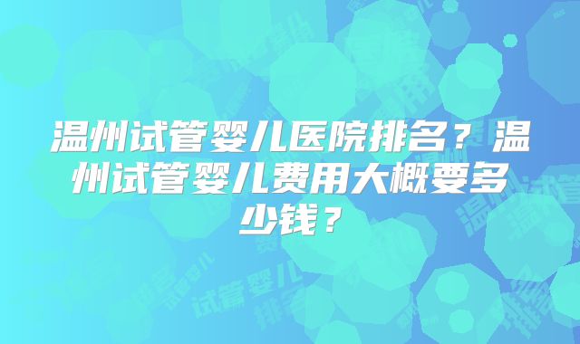 温州试管婴儿医院排名？温州试管婴儿费用大概要多少钱？