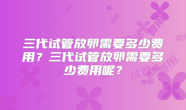 三代试管放卵需要多少费用?三代试管放卵需要多少费用呢?