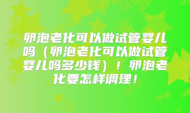 卵泡老化可以做试管婴儿吗(卵泡老化可以做试管婴儿吗多少钱)!卵泡老化要怎样调理!